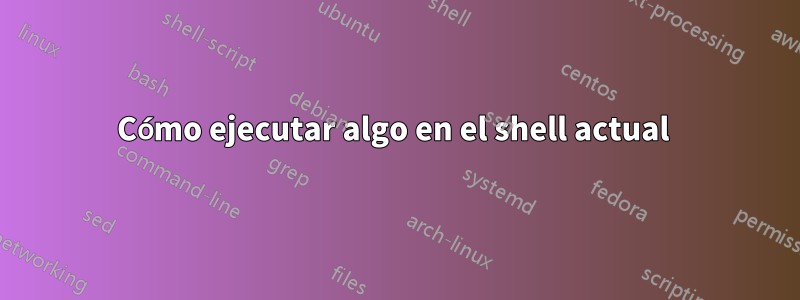 Cómo ejecutar algo en el shell actual 