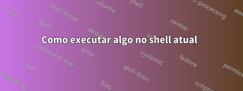 Como executar algo no shell atual 