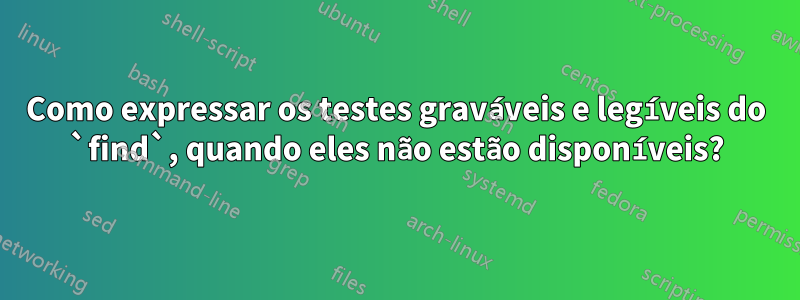 Como expressar os testes graváveis ​​e legíveis do `find`, quando eles não estão disponíveis?