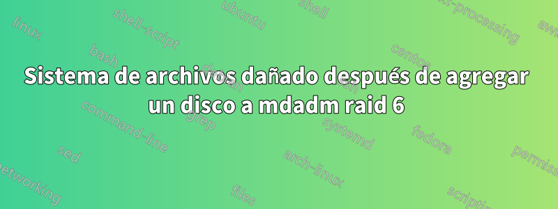 Sistema de archivos dañado después de agregar un disco a mdadm raid 6