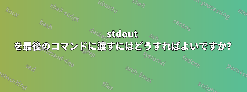 stdout を最後のコマンドに渡すにはどうすればよいですか?