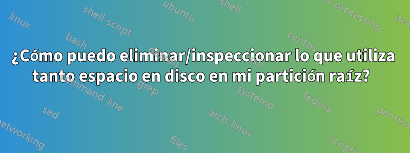 ¿Cómo puedo eliminar/inspeccionar lo que utiliza tanto espacio en disco en mi partición raíz? 