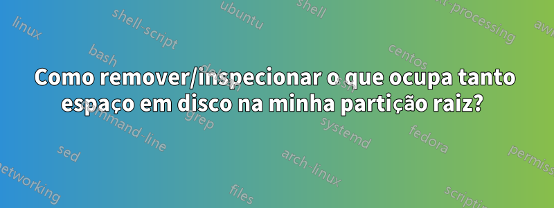 Como remover/inspecionar o que ocupa tanto espaço em disco na minha partição raiz? 