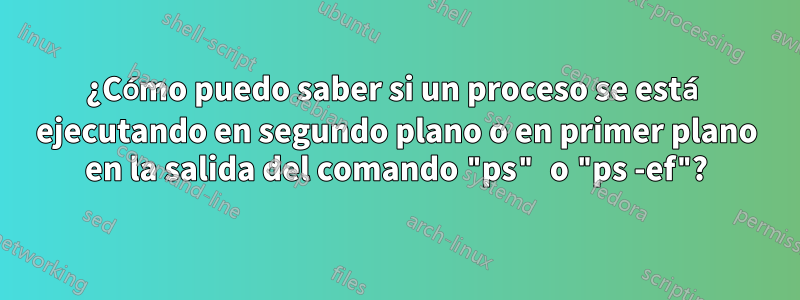 ¿Cómo puedo saber si un proceso se está ejecutando en segundo plano o en primer plano en la salida del comando "ps" o "ps -ef"?