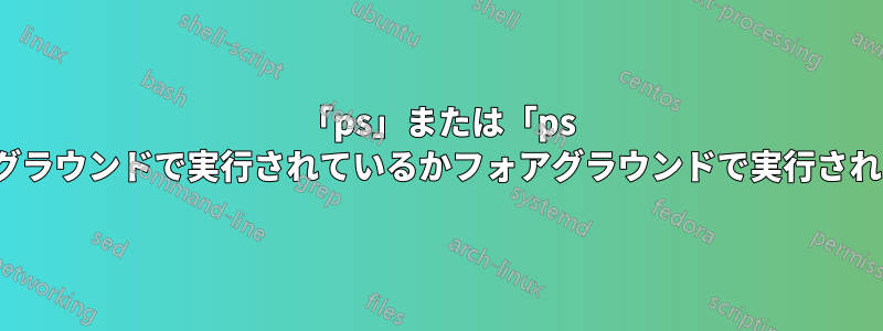 「ps」または「ps -ef」コマンドの出力で、プロセスがバックグラウンドで実行されているかフォアグラウンドで実行されているかを知るにはどうすればよいですか?