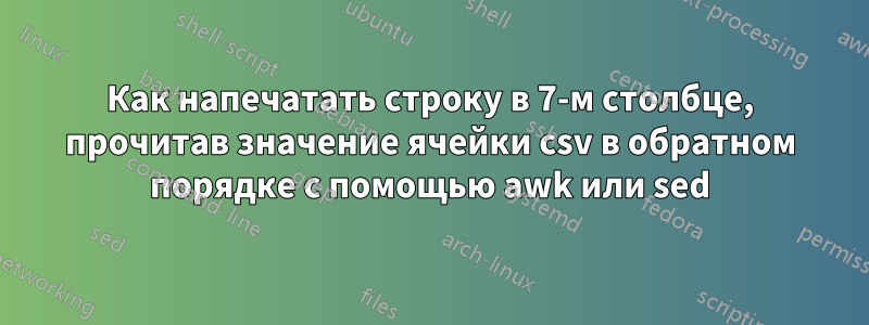 Как напечатать строку в 7-м столбце, прочитав значение ячейки csv в обратном порядке с помощью awk или sed