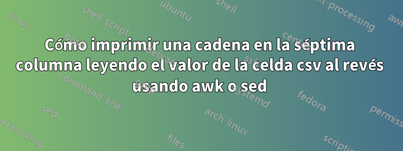 Cómo imprimir una cadena en la séptima columna leyendo el valor de la celda csv al revés usando awk o sed