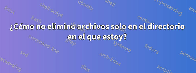 ¿Cómo no elimino archivos solo en el directorio en el que estoy?