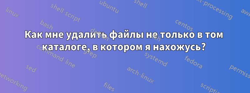 Как мне удалить файлы не только в том каталоге, в котором я нахожусь?