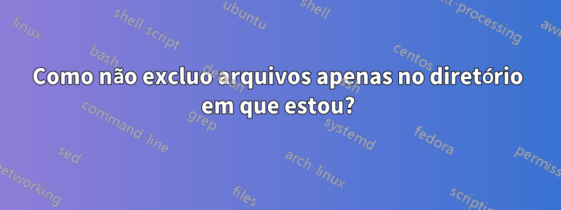 Como não excluo arquivos apenas no diretório em que estou?