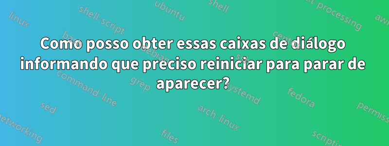 Como posso obter essas caixas de diálogo informando que preciso reiniciar para parar de aparecer?