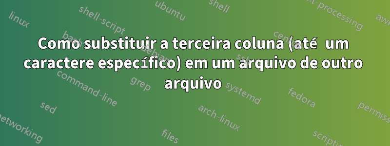 Como substituir a terceira coluna (até um caractere específico) em um arquivo de outro arquivo