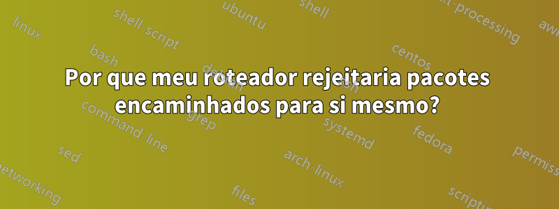 Por que meu roteador rejeitaria pacotes encaminhados para si mesmo?