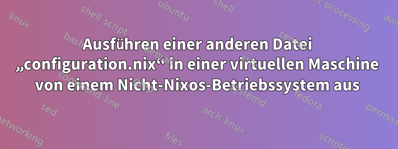 Ausführen einer anderen Datei „configuration.nix“ in einer virtuellen Maschine von einem Nicht-Nixos-Betriebssystem aus