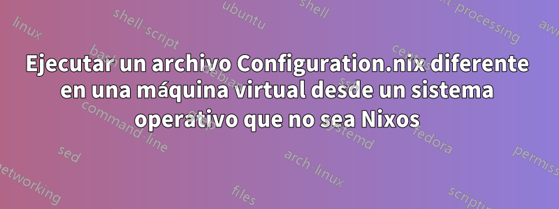 Ejecutar un archivo Configuration.nix diferente en una máquina virtual desde un sistema operativo que no sea Nixos