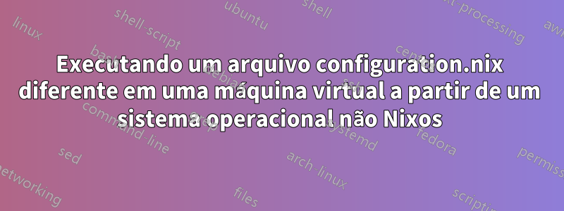 Executando um arquivo configuration.nix diferente em uma máquina virtual a partir de um sistema operacional não Nixos