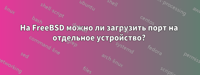 На FreeBSD можно ли загрузить порт на отдельное устройство?