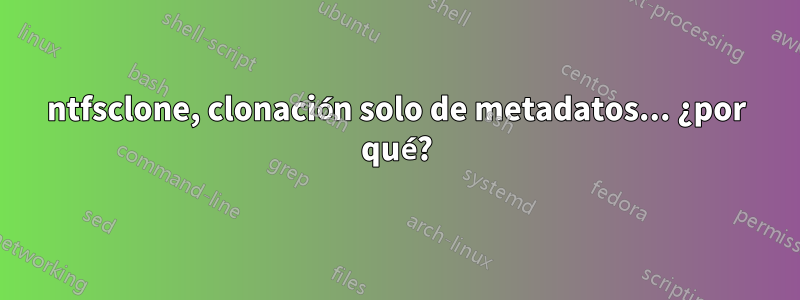 ntfsclone, clonación solo de metadatos... ¿por qué?