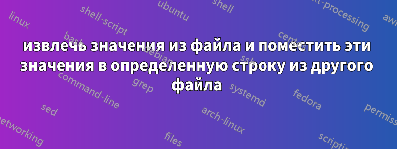 извлечь значения из файла и поместить эти значения в определенную строку из другого файла