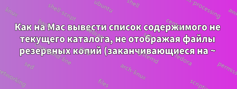 Как на Mac вывести список содержимого не текущего каталога, не отображая файлы резервных копий (заканчивающиеся на ~), желательно с помощью команды BSD ls?