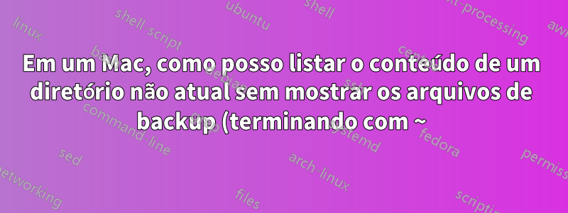 Em um Mac, como posso listar o conteúdo de um diretório não atual sem mostrar os arquivos de backup (terminando com ~), de preferência com o comando BSD ls?