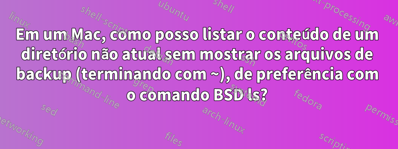 Em um Mac, como posso listar o conteúdo de um diretório não atual sem mostrar os arquivos de backup (terminando com ~), de preferência com o comando BSD ls?