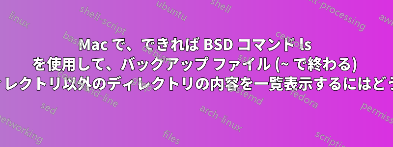 Mac で、できれば BSD コマンド ls を使用して、バックアップ ファイル (~ で終わる) を表示せずに、現在のディレクトリ以外のディレクトリの内容を一覧表示するにはどうすればよいでしょうか。