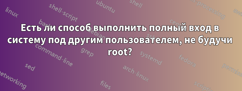 Есть ли способ выполнить полный вход в систему под другим пользователем, не будучи root?