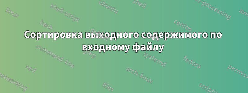 Сортировка выходного содержимого по входному файлу