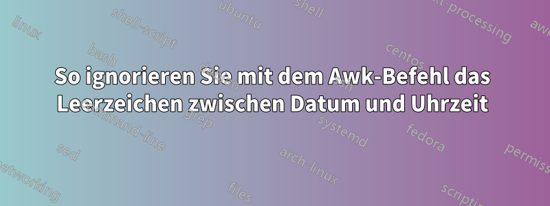 So ignorieren Sie mit dem Awk-Befehl das Leerzeichen zwischen Datum und Uhrzeit