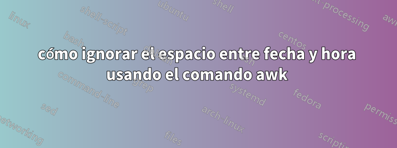 cómo ignorar el espacio entre fecha y hora usando el comando awk