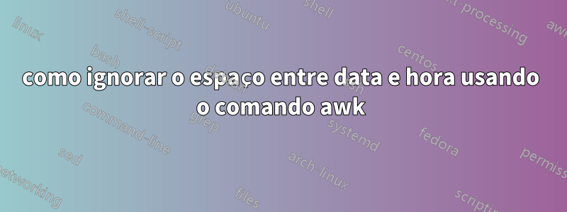 como ignorar o espaço entre data e hora usando o comando awk