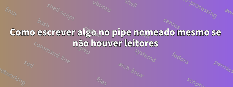 Como escrever algo no pipe nomeado mesmo se não houver leitores