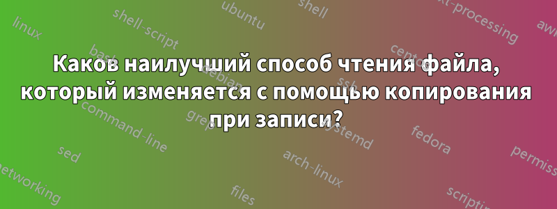 Каков наилучший способ чтения файла, который изменяется с помощью копирования при записи?