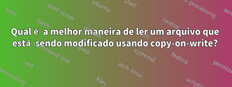 Qual é a melhor maneira de ler um arquivo que está sendo modificado usando copy-on-write?