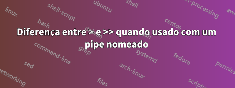 Diferença entre > e >> quando usado com um pipe nomeado