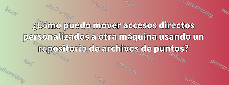 ¿Cómo puedo mover accesos directos personalizados a otra máquina usando un repositorio de archivos de puntos?