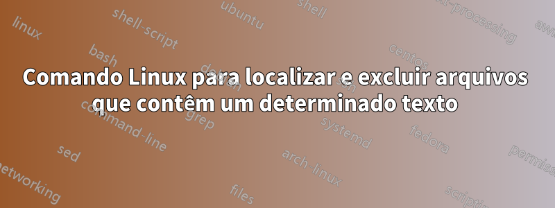 Comando Linux para localizar e excluir arquivos que contêm um determinado texto