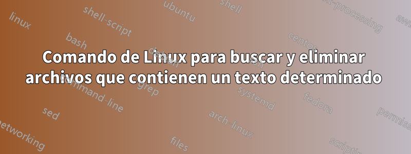 Comando de Linux para buscar y eliminar archivos que contienen un texto determinado