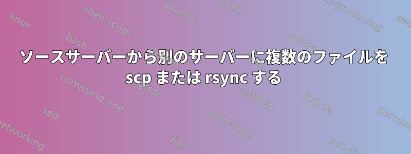 ソースサーバーから別のサーバーに複数のファイルを scp または rsync する