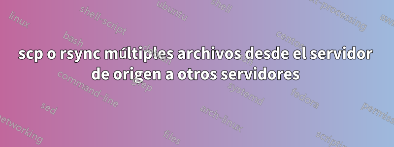 scp o rsync múltiples archivos desde el servidor de origen a otros servidores