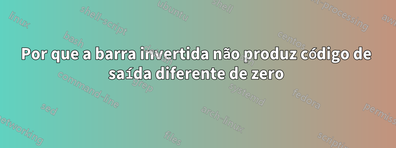 Por que a barra invertida não produz código de saída diferente de zero