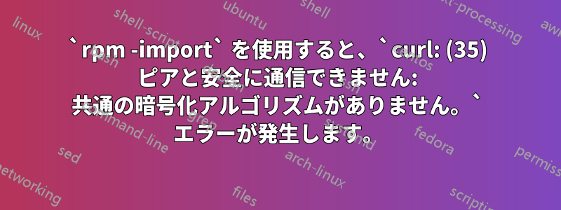 `rpm -import` を使用すると、`curl: (35) ピアと安全に通信できません: 共通の暗号化アルゴリズムがありません。` エラーが発生します。