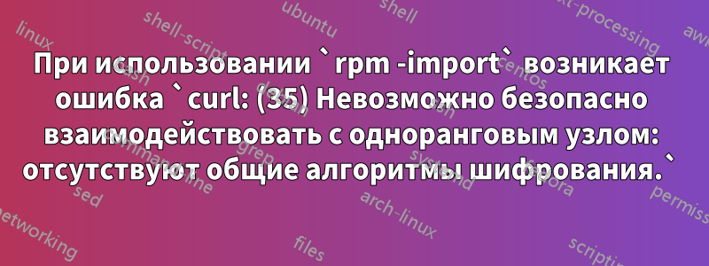 При использовании `rpm -import` возникает ошибка `curl: (35) Невозможно безопасно взаимодействовать с одноранговым узлом: отсутствуют общие алгоритмы шифрования.`