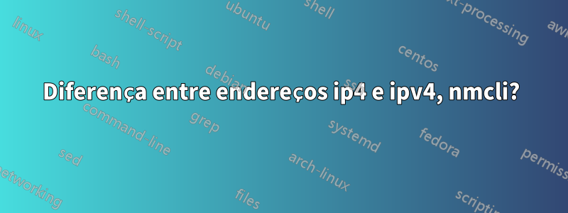 Diferença entre endereços ip4 e ipv4, nmcli?