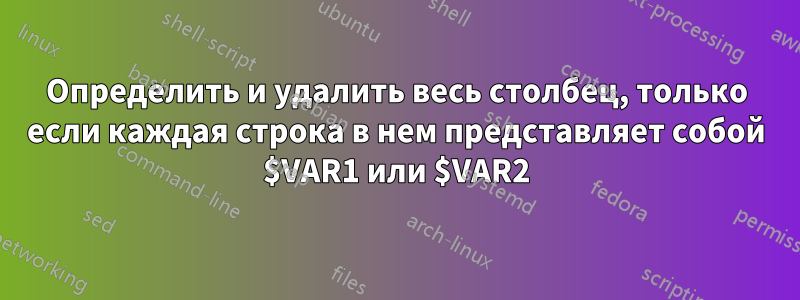 Определить и удалить весь столбец, только если каждая строка в нем представляет собой $VAR1 или $VAR2