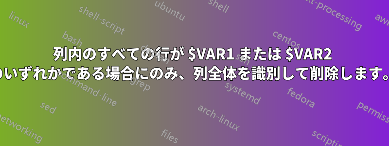 列内のすべての行が $VAR1 または $VAR2 のいずれかである場合にのみ、列全体を識別して削除します。