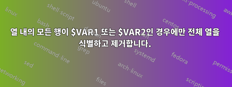 열 내의 모든 행이 $VAR1 또는 $VAR2인 경우에만 전체 열을 식별하고 제거합니다.