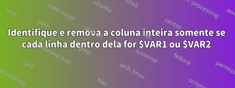 Identifique e remova a coluna inteira somente se cada linha dentro dela for $VAR1 ou $VAR2