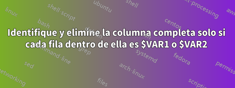 Identifique y elimine la columna completa solo si cada fila dentro de ella es $VAR1 o $VAR2